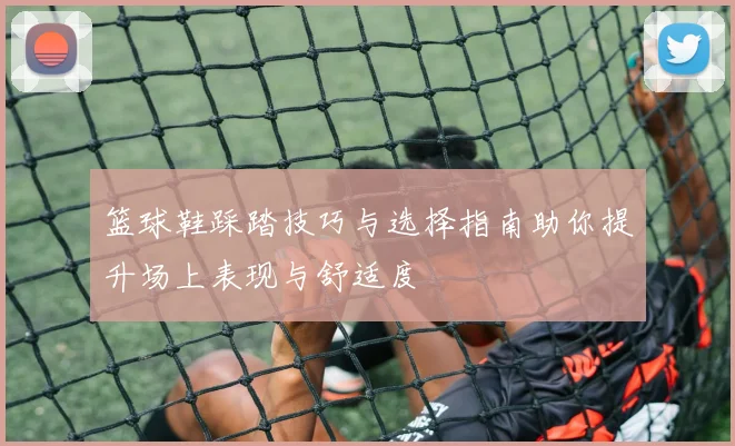篮球鞋踩踏技巧与选择指南助你提升场上表现与舒适度