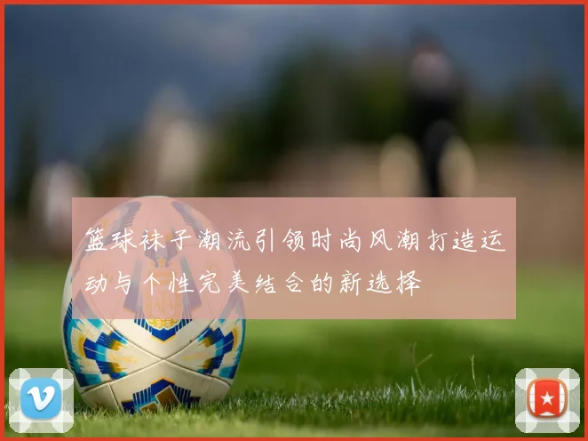 篮球袜子潮流引领时尚风潮打造运动与个性完美结合的新选择