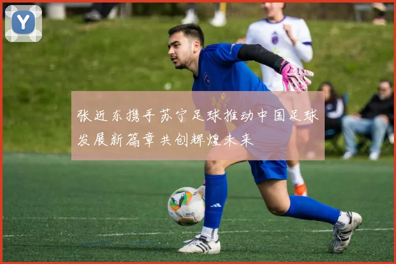 张近东携手苏宁足球推动中国足球发展新篇章共创辉煌未来