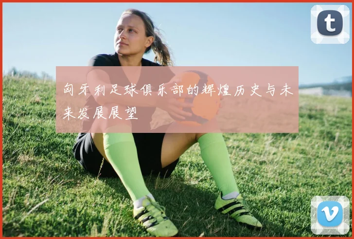 匈牙利足球俱乐部的辉煌历史与未来发展展望