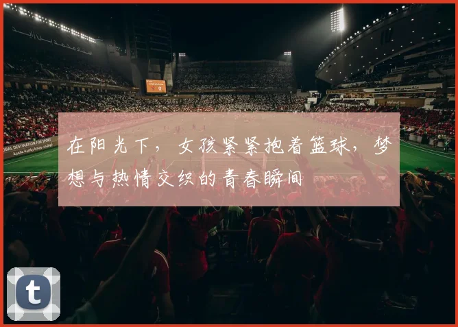 在阳光下，女孩紧紧抱着篮球，梦想与热情交织的青春瞬间