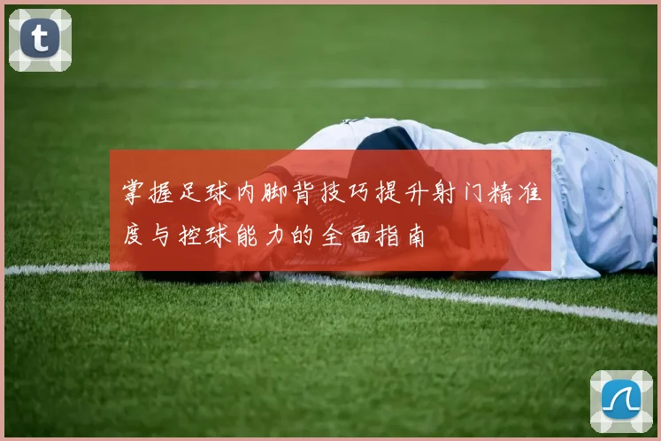 掌握足球内脚背技巧提升射门精准度与控球能力的全面指南