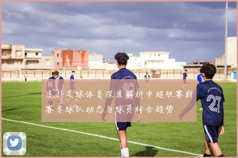 虎扑足球体育深度解析中超联赛新赛季球队动态与球员转会趋势