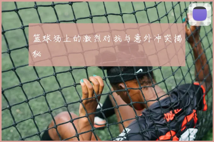 篮球场上的激烈对抗与意外冲突揭秘
